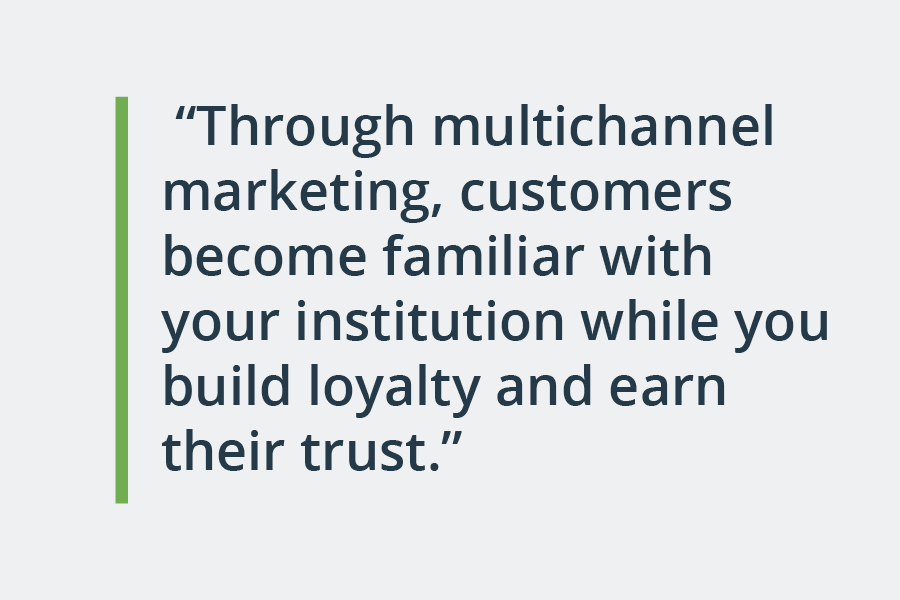 through multichannel marketing, customers become familiar with your institution while you build loyalty and earn their trust